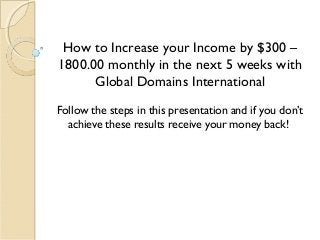 How to Increase your Income by $300 –
1800.00 monthly in the next 5 weeks with
Global Domains International
Follow the steps in this presentation and if you don’t
achieve these results receive your money back!
 