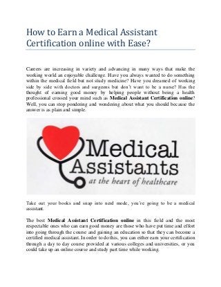 How to Earn a Medical Assistant
Certification online with Ease?
Careers are increasing in variety and advancing in many ways that make the
working world an enjoyable challenge. Have you always wanted to do something
within the medical field but not study medicine? Have you dreamed of working
side by side with doctors and surgeons but don’t want to be a nurse? Has the
thought of earning good money by helping people without being a health
professional crossed your mind such as Medical Assistant Certification online?
Well, you can stop pondering and wondering about what you should because the
answer is as plain and simple.
Take out your books and snap into nerd mode, you’re going to be a medical
assistant.
The best Medical Assistant Certification online in this field and the most
respectable ones who can earn good money are those who have put time and effort
into going through the course and gaining an education so that they can become a
certified medical assistant. In order to do this, you can either earn your certification
through a day to day course provided at various colleges and universities, or you
could take up an online course and study part time while working.
 