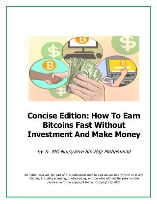 Concise Edition: How To Earn
Bitcoins Fast Without
Investment And Make Money
by Ir. MD Nursyazwi Bin Haji Mohammad
All rights reserved. No part of this publication may be reproduced in any form or in any
manner, including scanning, photocopying, or otherwise without the prior written
permission of the copyright holder. Copyright © 2020
 