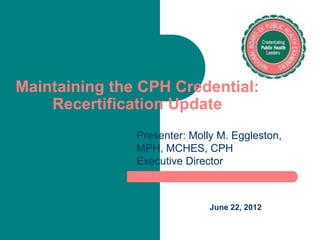 Maintaining the CPH Credential:
    Recertification Update
               Presenter: Molly M. Eggleston,
               MPH, MCHES, CPH
               Executive Director



                              June 22, 2012
 