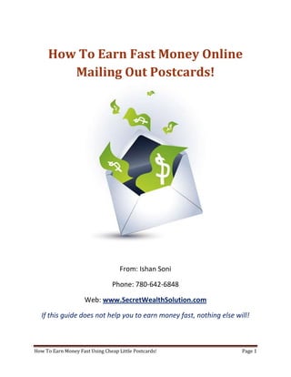 How To Earn Fast Money Online Mailing Out Postcards! From: Ishan Soni Phone: 780-642-6848 Web: www.SecretWealthSolution.com If this guide does not help you to earn money fast, nothing else will! In this short guide, you’re about to discover how to successfully earn fast money online even if you’re a complete beginner. The great thing about the strategies that I am about to share with you is – they’re 100% duplicable and require no learning curve whatsoever. If I were just getting started and I wanted to earn money fast, I would use this exact guide to do it. One of the reasons why people hunt online for ways to make money is because they want to build some sort of residual income or passive income that continues to come in even after they stop working. Even though this is extremely possible online, there are some facts that you must consider: Duplication = Leverage = Residual Income Most people online will never be able to earn fast money and make residual income because they don’t have a marketing system that’s duplicable for everyone. If you don’t have duplication going on in your team – you won’t see residual income Period! You may have the skills to recruit 100 people into any opportunity but if those 100 people don’t have a simple marketing system that they can start using right away, they will struggle, which is exactly why you won’t see a residual check. This is THE reason why 97% of internet marketers go broke in this industry.  System = Save Yourself Time Energy & Money That is the key to your success. Having a system in place that truly anybody can duplicate. Internet Marketing is not something that’s easily duplicable. It took me 14 months to master the art of marketing online, and for most people it can take months of not years to master the art of earning fast money online. 97% of people trying to market online fail because there is so much information available online that a beginner can easily get overwhelmed. If you want to save the hassles and get plugged into a proven marketing system that works every single time, then you may want to consider something duplicable such as postcard marketing. Postcard marketing is an extremely powerful marketing method that is very uncompetitive and it’s really duplicable. I personally know a guy who rakes in 50k/week mailing out cheap little postcards, and that’s not some hype. Obviously, I cannot make claims that you will also earn that type of income, but earning $1k/week is very realistic through postcard marketing. However, if you’re still considering online marketing, think about this. Internet marketing takes 6-12 months (minimum) to master. How many people do you think on your team will also want to master something that takes 6-12 months?  People get involved in a home business and want to earn fast money right now – not 2 years from now. There is so much competition out there that most of your team will start joining other opportunities as earning money fast is not simple with your opportunity. People will move on to different opportunities if they don’t make money from your online business, because there are so many opportunities available for them. If you want to earn fast money, then you need to master the art of helping others succeed by plugging them into a system that works, and internet marketing certainly doesn’t qualify for that. Here’s your next step. If you want to discover exactly how you can write your own paycheck every single day, check out the website below. Internet Marketing has a 97% failure rate. Would you like to be one of them? Ofcourse not. Stop struggling and start earning! So if you want to discover exactly how to earn money fast leveraging the power of the internet, and using postcard marketing, visit www.SecretWealthSolution.com or simply click the link below! Click Here To Discover Exactly How You Can Use Postcard Marketing To Generate Over $20,000 A Month Like Clockwork On Complete Autopilot – Even If You’re A Complete Beginner! 