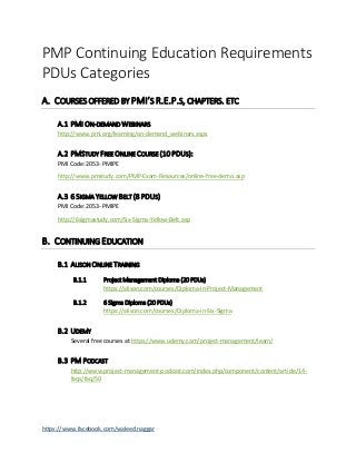 https://www.facebook.com/waleed.naggar
PMP Continuing Education Requirements
PDUs Categories
A. COURSES OFFERED BY PMI’S R.E.P.S, CHAPTERS. ETC
A.1 PMI ON-DEMAND WEBINARS
http://www.pmi.org/learning/on-demand_webinars.aspx
A.2 PMSTUDY FREE ONLINE COURSE (10 PDUS):
PMI Code: 2053- PMIPE
http://www.pmstudy.com/PMP-Exam-Resources/online-free-demo.asp
A.3 6 SIGMA YELLOW BELT (8 PDUS)
PMI Code: 2053- PMIPE
http://6sigmastudy.com/Six-Sigma-Yellow-Belt.asp
B. CONTINUING EDUCATION
B.1 ALISON ONLINE TRAINING
B.1.1 Project Management Diploma (20 PDUs)
https://alison.com/courses/Diploma-in-Project-Management
B.1.2 6 Sigma Diploma (20 PDUs)
https://alison.com/courses/Diploma-in-Six-Sigma
B.2 UDEMY
Several free courses at https://www.udemy.com/project-management/learn/
B.3 PM PODCAST
http://www.project-management-podcast.com/index.php/component/content/article/14-
faqs/faq/50
 