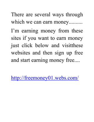 There are several ways through which we can earn money..........<br />I’m earning money from these sites if you want to earn money just click below and visit these websites and then sign up free and start earning money free....<br />http://freemoney01.webs.com/<br />