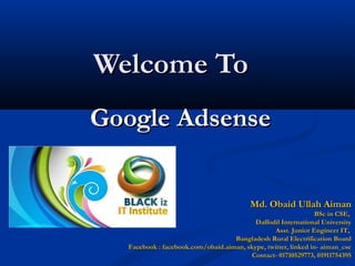 Welcome ToWelcome To
Google AdsenseGoogle Adsense
Md. Obaid Ullah AimanMd. Obaid Ullah Aiman
BSc in CSE,BSc in CSE,
Daffodil International UniversityDaffodil International University
Asst. Junior Engineer IT,Asst. Junior Engineer IT,
Bangladesh Rural Electrification BoardBangladesh Rural Electrification Board
Facebook : facebook.com/obaid.aiman, skype, twitter, linked in- aiman_cseFacebook : facebook.com/obaid.aiman, skype, twitter, linked in- aiman_cse
Contact- 01710529773, 01911754395Contact- 01710529773, 01911754395
 