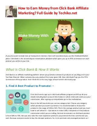 How to Earn Money from Click Bank Affiliate
Marketing? Full Guide by Techiko.net
If you also want to make tons of money from internet, then I will recommend you use the Clickbank Market
place. Click Bank is the second largest monetization platform which gives you up to 70% commission on each
product you sell from your link.
What Is Click Bank & How It Works
Click Bank is an affiliate marketing platform where you promote someone’s products on you Blog or On your
YouTube Channel. When someone buy any product from your given URL then click Bank Pays you the 75%
commission of that product. And I think this is the very huge amount which click bank pays.
1. Find A Best Product to Promote: -
First click here to sign up in click bank affiliate program and fill up all your
details including bank account information in which click bank sends you your
commission. After signing up compellation go to the marketplace.
Now in the left-hand side you can see category tab. Choose any category
which product you want to promote. It is recommended to choose the
product in the range of 20$ to 50$. This Is the average product and you must
have to sell almost 6 – 8 products to make 100$. It depends on the products
commission which you are selling. Normal commission on click bank product
is from 50% to 75%. But you also note the more expensive products you promote the less commission you
earn. Because everyone wants to buy the cheaper products. So, try to promote only averaged products as I
 