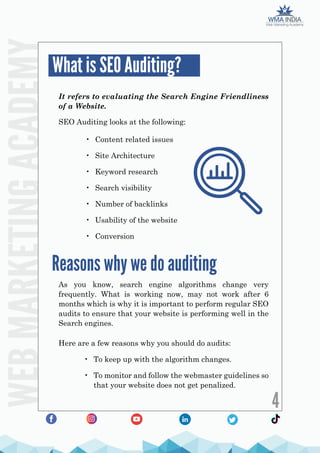 WEB
MARKETING
ACADEMY
4
It refers to evaluating the Search Engine Friendliness
of a Website.
As you know, search engine algorithms change very
frequently. What is working now, may not work after 6
months which is why it is important to perform regular SEO
audits to ensure that your website is performing well in the
Search engines.
Here are a few reasons why you should do audits:
• To keep up with the algorithm changes.
• To monitor and follow the webmaster guidelines so
that your website does not get penalized.
SEO Auditing looks at the following:
• Content related issues
• Site Architecture
• Keyword research
• Search visibility
• Number of backlinks
• Usability of the website
• Conversion
What is SEO Auditing?
Reasons why we do auditing
 