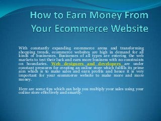 With constantly expanding ecommerce arena and transforming
shopping trends, ecommerce websites are high in demand for all
kinds of businesses. Businesses of all types are entering the web
markets to test their luck and earn more business with no constraints
on boundaries. Web designers and developers are under
constant pressures for creating an online store which fulfills its prime
aim which is to make sales and earn profits and hence it is very
important for your ecommerce website to make more and more
money.
Here are some tips which can help you multiply your sales using your
online store effectively and smartly.

 