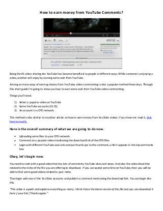 How to earn money from YouTube Comments?
Being the #1 video sharing site YouTube has become beneficial to people in different ways. While someone is enjoying a
video, another will enjoy by earning some cash from YouTube.
Among so many ways of earning money from YouTube, video commenting is also a popular method these days. Through
this short guide I’m going to show you how to earn some cash from YouTube video commenting.
Things you’ll need.
1) Select a popular video on YouTube
2) Some YouTube accounts (10-15)
3) An account in a CPD network.
This method is also similar to my other article on how to earn money from YouTube videos. If you have not read it, click
here to read it.
Here is the overall summary of what we are going to do now.
Uploading some files to your CPD network.
Comment on a popular video mentioning the download link of the CPD files.
Login with different YouTube accounts and put thumb ups to the comment, until it appears in the top comments
box.
Okay, let’s begin now.
You need to start with a good video that has lots of comments,YouTube Likes and views. And also the video should be
related to the niche of the file you are offering to download. If you can spend some time on YouTube, then you will be
able to find some good videos related to your niche.
Then login with one of the YouTube accounts and publish a comment mentioning the download link. You can begin like
this.
“This video is superb and explains everything so nicely. I think I have the latest version of this file and you can download it
here. [ your link ] Thanks again.”
 
