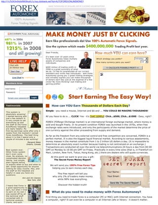 http://11c7b3h3m54zfxf9939ny8-j1z.hop.clickbank.net/?tid=AUTOFOREXONLINEMONEY




                                                Dear Friends,

                                                It's been over 10 years since
                                                Forex Automoney helps multiply                     Which strategy you prefer?          Intraday
                                                assets of companies and                                                                       10
                                                individuals.                                       How many currency pairs you want?

                                                $400 million of trading profit in                           >> CALCULATE POSSIBLE PROFIT <<
                                                2008 is a great summary of what
                                                we do. I'd like to congratulate all our current
                                                members and invite new individuals - with Forex
                                                Automoney giving you 3 great trading strategies
          Live Chat by LivePerson               and intraday signals you can make thousands
                                                of dollars each day just at the expense of a few
                                                clicks! No more thinking! Just trading and
    Members Area                                gaining profits!

   Username:

    Password:


      forgot your password?   Login



    Testimonials                                      How can YOU Earn Thousands of Dollars Each Day?
                                                Simple - you need a mouse, Internet and $6 and ... YOU COULD BE MAKING THOUSANDS!
    This system is
    absolutely amazing!
    I started earning with                      All you have to do is ... CLICK! Yes - it's THAT SIMPLE! Click...$500, Click...$1000 - Easy, right?
    just a few dollars! It
    is very simple to set
    everything up and                           FOREX (FOReign EXchange market) is an international foreign exchange market, where money is
    the staff at the Forex                      sold and bought freely. In its present condition FOREX was launched in the 1970s, when free
    AutoMoney helpdesk
                                                exchange rates were introduced, and only the participants of the market determine the price of
    are really helpful. My
    first big earnings came after only 2        one currency against the other proceeding from supply and demand.
    weeks from the moment I joined
    Forex AutoMoney. The best thing
                                                As far as the freedom from any external control and free competition are concerned, FOREX is a
    about it is that I spend only a
    couple of minutes a day working!            perfect market. It is also the biggest liquid financial market. According to various assessments,
                          Margaret Blake        money masses in the market constitute from 1 to 2 trillion US dollars a day. (It is impossible to
                         Ontario, Canada        determine an absolutely exact number because trading is not centralized on an exchange.)
                                                Transactions are conducted all over the world via telecommunications 24 hours a day from 00:00
    Best system ever.                           GMT on Monday to 10:00 pm GMT on Friday. Practically in every time zone (that is, in Frankfurt-on-
    Other Forex system                          Main, London, New York, Tokyo, Hong Kong, etc.) there are dealers who will quote currencies.
    don't even come
    close. No analysis, no
                                                     At this point we want to give you a gift:
    complicated decision
    taking. Just simple,                                The Secret Forex Money Report!
    plain signals telling
    us exactly when to buy and when to
                                                    We will send you 100% Free Forex Tips
    sell. Great opportunity for anyone
    looking for easy income. Hey, and                helping you to earn money each day.
    the staff at the helpdesk are
    helpful in case you have any
                                                                                                             Your Name:
                                                          This free report will tell you
    questions.
                                                      why only 2% of traders make money                       Your Email:
                     Ann and Jim Clarens
                          New York, USA                   while 98% lose everything.
                                                                                                                Send Me The Secret Report!
    I heard that Forex is                                   Discover the hidden truth!
    a good opportunity to
    earn, but when I tried
    to earn on my own I                               What do you need to make money with Forex Automoney?
    was scared off by all
    the technical stuff
    connected with it:
                                           1.   First thing you need to trade Forex is a computer (PC or MAC) with Internet connection. You have
    technical analysis,                         a computer, right? It can even be a computer in an Internet cafe or library - it doesn't matter.
    charts, and such.
 