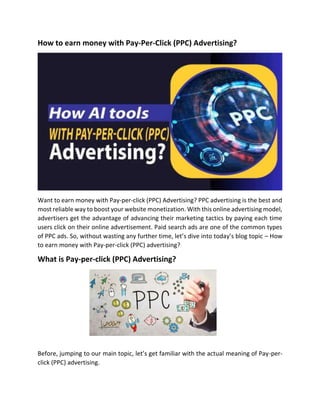 How to earn money with Pay-Per-Click (PPC) Advertising?
Want to earn money with Pay-per-click (PPC) Advertising? PPC advertising is the best and
most reliable way to boost your website monetization. With this online advertising model,
advertisers get the advantage of advancing their marketing tactics by paying each time
users click on their online advertisement. Paid search ads are one of the common types
of PPC ads. So, without wasting any further time, let’s dive into today’s blog topic – How
to earn money with Pay-per-click (PPC) advertising?
What is Pay-per-click (PPC) Advertising?
Before, jumping to our main topic, let’s get familiar with the actual meaning of Pay-per-
click (PPC) advertising.
 