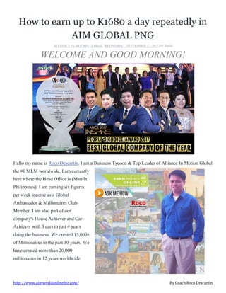 http://www.aimworldonlinebiz.com/ By Coach Roco Descartin
How to earn up to K1680 a day repeatedly in
AIM GLOBAL PNG
ALLIANCE IN MOTION GLOBAL·WEDNESDAY, SEPTEMBER 27, 2017255 Reads
WELCOME AND GOOD MORNING!
Hello my name is Roco Descartin. I am a Business Tycoon & Top Leader of Alliance In Motion Global
the #1 MLM worldwide. I am currently
here where the Head Office is (Manila,
Philippines). I am earning six figures
per week income as a Global
Ambassador & Millionaires Club
Member. I am also part of our
company's House Achiever and Car
Achiever with 3 cars in just 4 years
doing the business. We created 15,000+
of Millionaires in the past 10 years. We
have created more than 20,000
millionaires in 12 years worldwide.
 