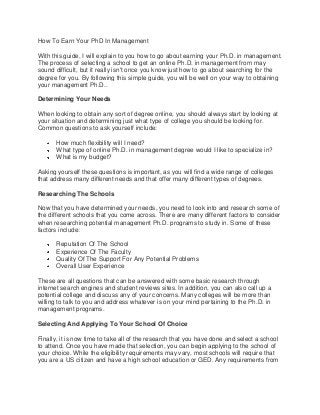 How To Earn Your PhD In Management
With this guide, I will explain to you how to go about earning your Ph.D. in management.
The process of selecting a school to get an online Ph.D. in management from may
sound difficult, but it really isn't once you know just how to go about searching for the
degree for you. By following this simple guide, you will be well on your way to obtaining
your management Ph.D..
Determining Your Needs
When looking to obtain any sort of degree online, you should always start by looking at
your situation and determining just what type of college you should be looking for.
Common questions to ask yourself include:
How much flexibility will I need?
What type of online Ph.D. in management degree would I like to specialize in?
What is my budget?
Asking yourself these questions is important, as you will find a wide range of colleges
that address many different needs and that offer many different types of degrees.
Researching The Schools
Now that you have determined your needs, you need to look into and research some of
the different schools that you come across. There are many different factors to consider
when researching potential management Ph.D. programs to study in. Some of these
factors include:
Reputation Of The School
Experience Of The Faculty
Quality Of The Support For Any Potential Problems
Overall User Experience
These are all questions that can be answered with some basic research through
internet search engines and student reviews sites. In addition, you can also call up a
potential college and discuss any of your concerns. Many colleges will be more than
willing to talk to you and address whatever is on your mind pertaining to the Ph.D. in
management programs.
Selecting And Applying To Your School Of Choice
Finally, it is now time to take all of the research that you have done and select a school
to attend. Once you have made that selection, you can begin applying to the school of
your choice. While the eligibility requirements may vary, most schools will require that
you are a US citizen and have a high school education or GED. Any requirements from

 