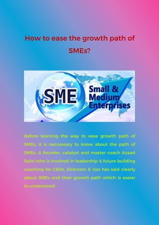 How to ease the growth path of
SMEs?
Before learning the way to ease growth path of
SMEs, it is neccessary to know about the path of
SMEs. A founder, catalyst and master coach Azaad
Saini who is involved in leadership & future building
coaching for CEOs, Directors & Vps has said clearly
about SMEs and their growth path which is easier
to understand:-
 