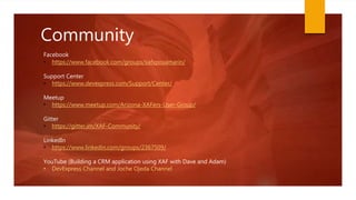 Community
• https://www.facebook.com/groups/xafxpoxamarin/
Support Center
• https://www.devexpress.com/Support/Center/
Meetup
• https://www.meetup.com/Arizona-XAFers-User-Group/
Gitter
• https://gitter.im/XAF-Community/
LinkedIn
• https://www.linkedin.com/groups/2367509/
YouTube (Building a CRM application using XAF with Dave and Adam)
• DevExpress Channel and Joche Ojeda Channel
Facebook
 
