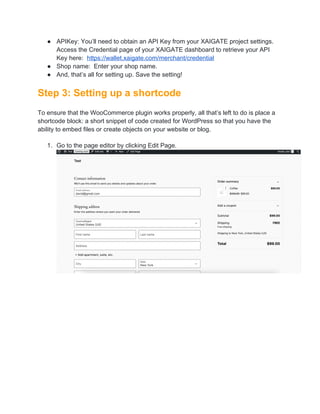 ● APIKey: You’ll need to obtain an API Key from your XAIGATE project settings.
Access the Credential page of your XAIGATE dashboard to retrieve your API
Key here: https://wallet.xaigate.com/merchant/credential
● Shop name: Enter your shop name.
● And, that’s all for setting up. Save the setting!
Step 3: Setting up a shortcode
To ensure that the WooCommerce plugin works properly, all that’s left to do is place a
shortcode block: a short snippet of code created for WordPress so that you have the
ability to embed files or create objects on your website or blog.
1. Go to the page editor by clicking Edit Page.
 