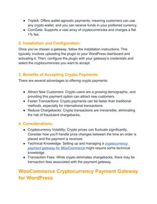 ● TripleA: Offers wallet-agnostic payments, meaning customers can use
any crypto wallet, and you can receive funds in your preferred currency.
● CoinGate: Supports a vast array of cryptocurrencies and charges a flat
1% fee.
2. Installation and Configuration:
Once you’ve chosen a gateway, follow the installation instructions. This
typically involves uploading the plugin to your WordPress dashboard and
activating it. Then, configure the plugin with your gateway’s credentials and
select the cryptocurrencies you want to accept.
3. Benefits of Accepting Crypto Payments:
There are several advantages to offering crypto payments:
● Attract New Customers: Crypto users are a growing demographic, and
providing this payment option can attract new customers.
● Faster Transactions: Crypto payments can be faster than traditional
methods, especially for international transactions.
● Reduce Chargebacks: Crypto transactions are irreversible, eliminating
the risk of fraudulent chargebacks.
4. Considerations:
● Cryptocurrency Volatility: Crypto prices can fluctuate significantly.
Consider how you’ll handle price changes between the time an order is
placed and the payment is received.
● Technical Knowledge: Setting up and managing a cryptocurrency
payment gateway for WooCommerce might require some technical
knowledge.
● Transaction Fees: While crypto eliminates chargebacks, there may be
transaction fees associated with the payment gateway.
WooCommerce Cryptocurrency Payment Gateway
for WordPress
 
