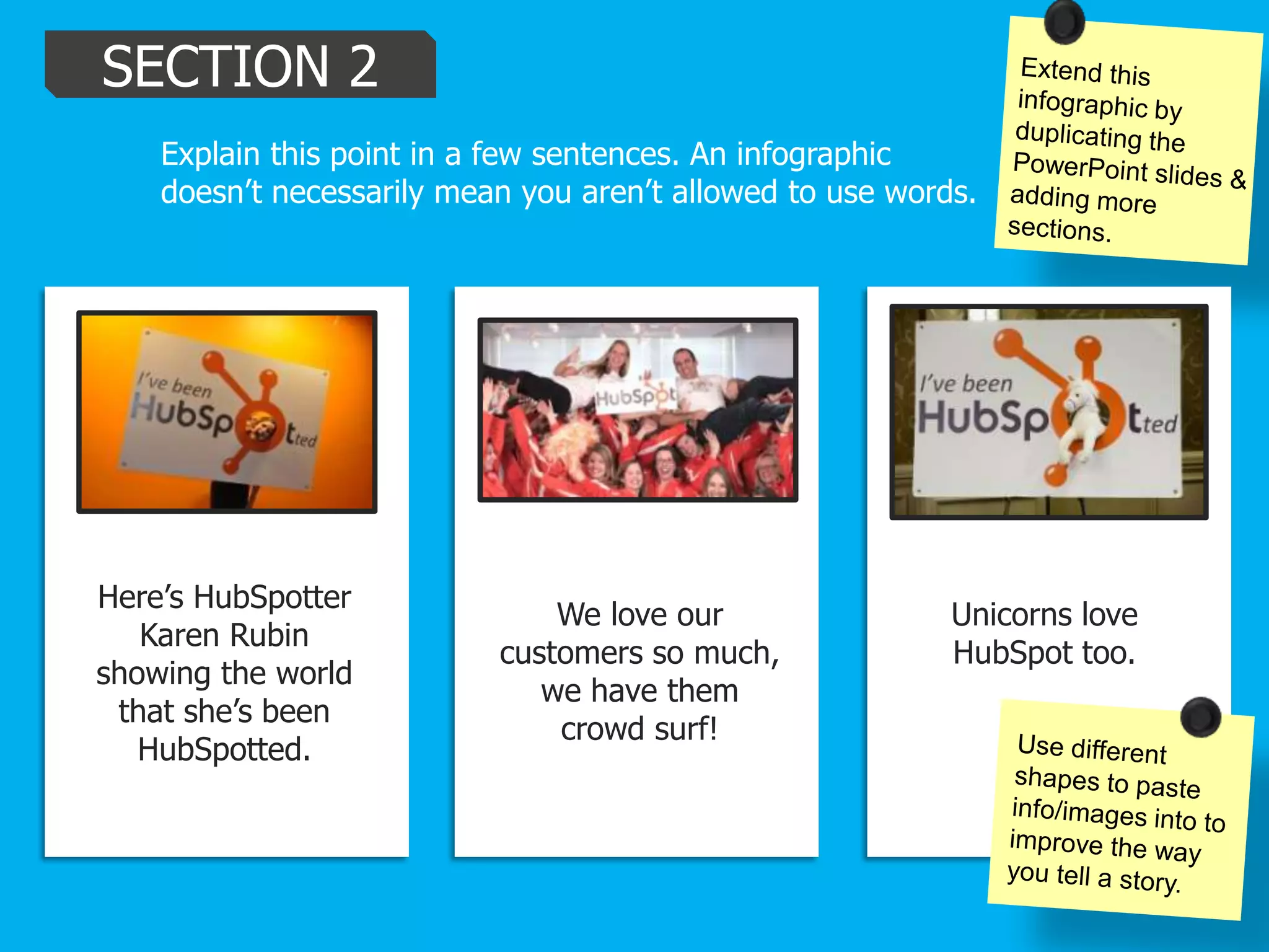 SECTION 2
Explain this point in a few sentences. An infographic
doesn’t necessarily mean you aren’t allowed to use words.
Here’s HubSpotter
Karen Rubin
showing the world
that she’s been
HubSpotted.
We love our
customers so much,
we have them
crowd surf!
Unicorns love
HubSpot too.
 