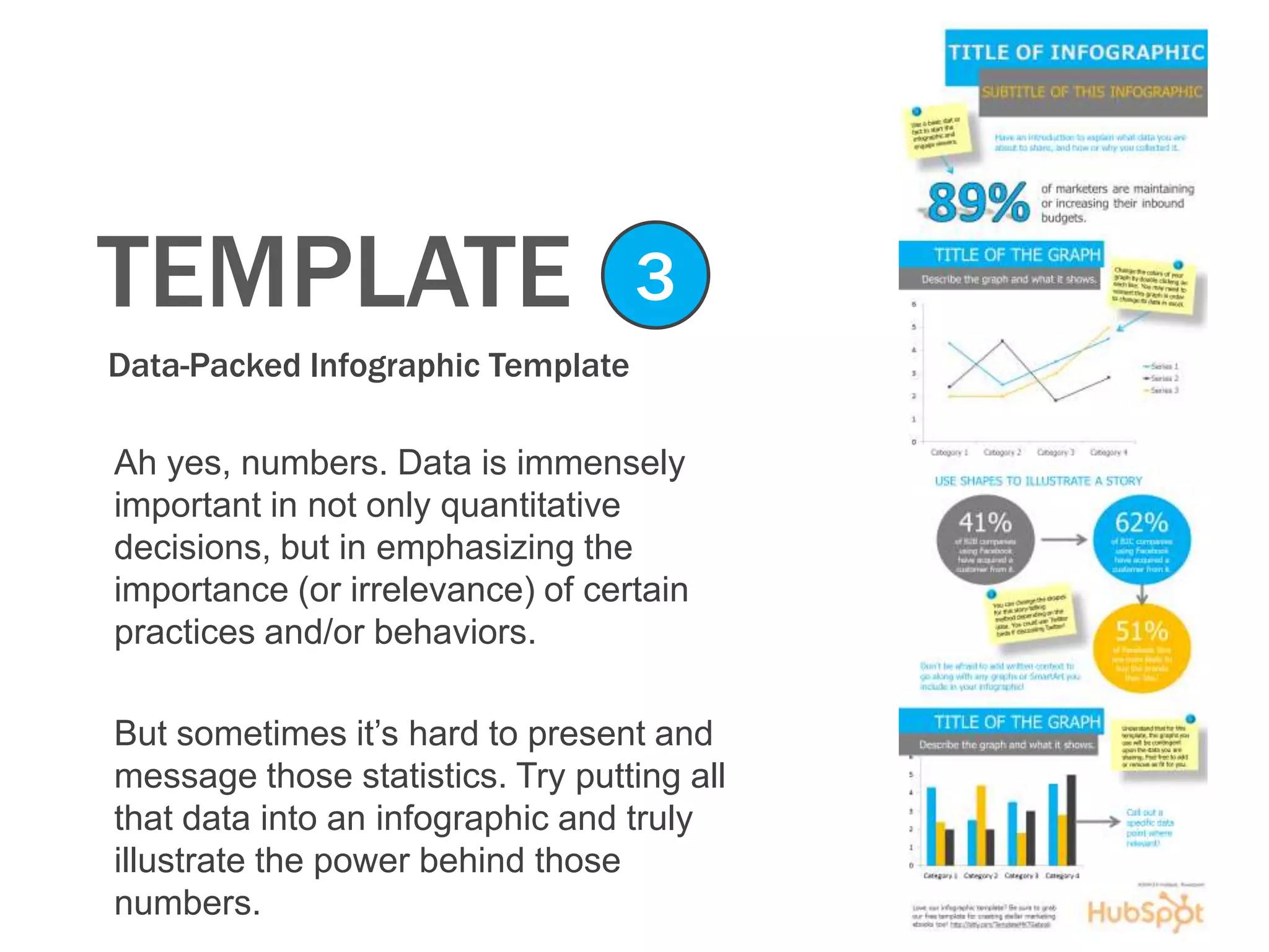 TEMPLATE
Data-Packed Infographic Template
3
Ah yes, numbers. Data is immensely
important in not only quantitative
decisions, but in emphasizing the
importance (or irrelevance) of certain
practices and/or behaviors.
But sometimes it’s hard to present and
message those statistics. Try putting all
that data into an infographic and truly
illustrate the power behind those
numbers.
 