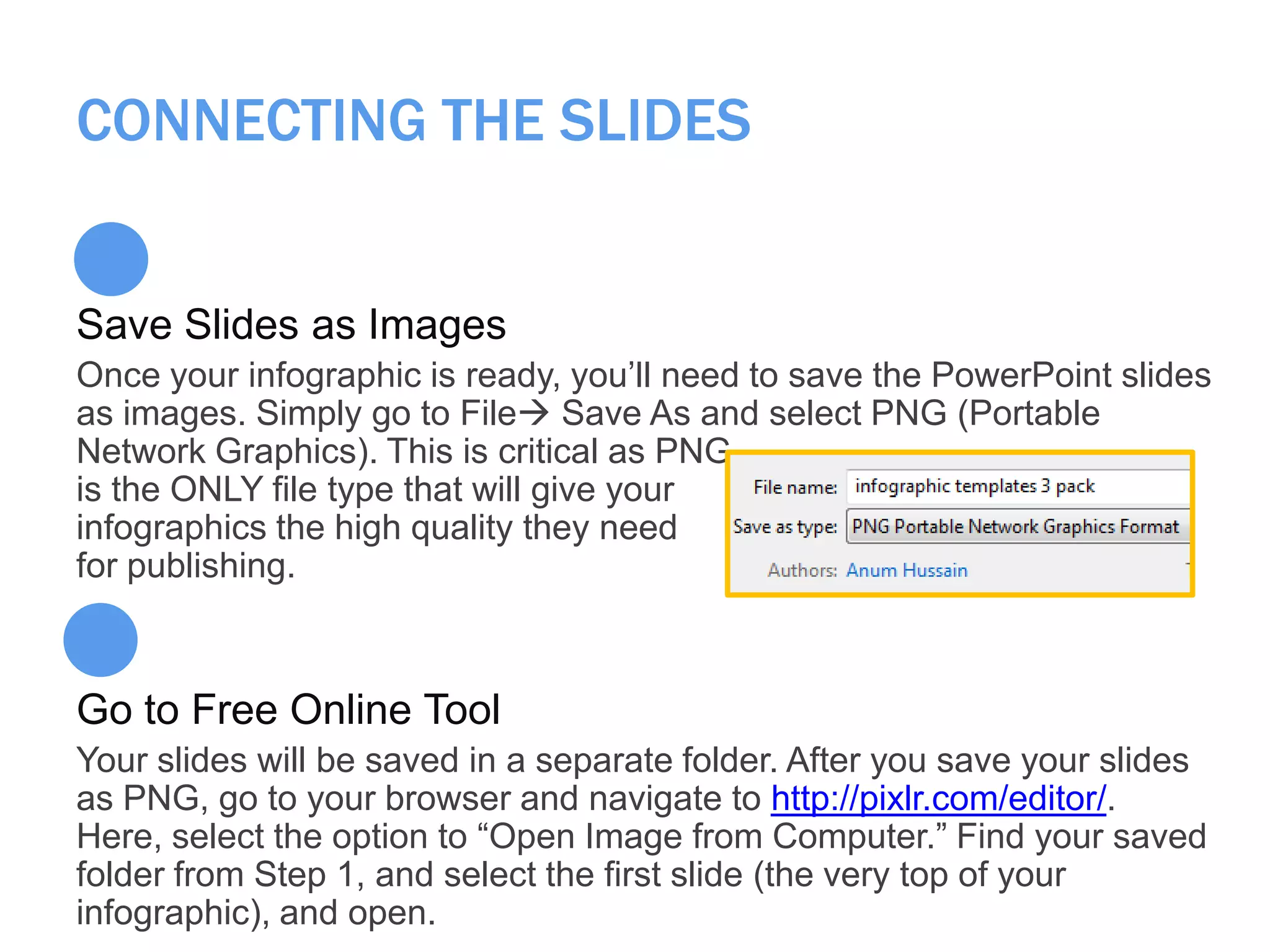 CONNECTING THE SLIDES
Save Slides as Images
Once your infographic is ready, you’ll need to save the PowerPoint slides
as images. Simply go to File Save As and select PNG (Portable
Network Graphics). This is critical as PNG
is the ONLY file type that will give your
infographics the high quality they need
for publishing.
Go to Free Online Tool
Your slides will be saved in a separate folder. After you save your slides
as PNG, go to your browser and navigate to http://pixlr.com/editor/.
Here, select the option to ―Open Image from Computer.‖ Find your saved
folder from Step 1, and select the first slide (the very top of your
infographic), and open.
 