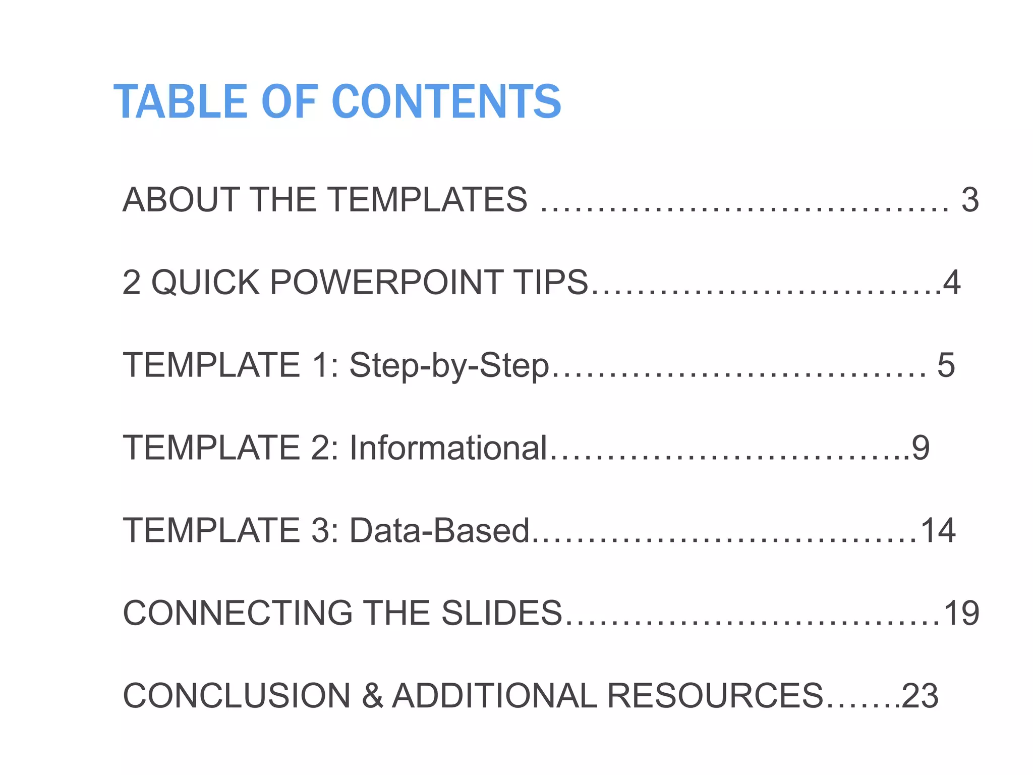 TABLE OF CONTENTS
ABOUT THE TEMPLATES ……………………………… 3
2 QUICK POWERPOINT TIPS………………………….4
TEMPLATE 1: Step-by-Step…………………………… 5
TEMPLATE 2: Informational…………………………..9
TEMPLATE 3: Data-Based.……………………………14
CONNECTING THE SLIDES……………………………19
CONCLUSION & ADDITIONAL RESOURCES…….23
 