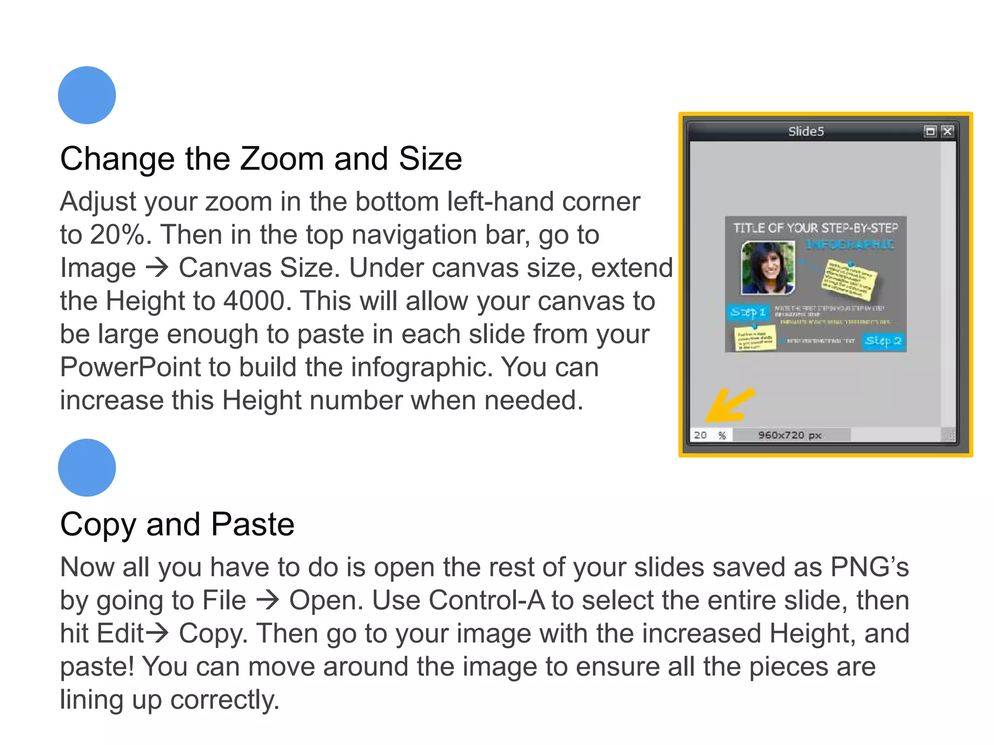 Change the Zoom and Size
Adjust your zoom in the bottom left-hand corner
to 20%. Then in the top navigation bar, go to
Image  Canvas Size. Under canvas size, extend
the Height to 4000. This will allow your canvas to
be large enough to paste in each slide from your
PowerPoint to build the infographic. You can
increase this Height number when needed.
Copy and Paste
Now all you have to do is open the rest of your slides saved as PNG’s
by going to File  Open. Use Control-A to select the entire slide, then
hit Edit Copy. Then go to your image with the increased Height, and
paste! You can move around the image to ensure all the pieces are
lining up correctly.
 