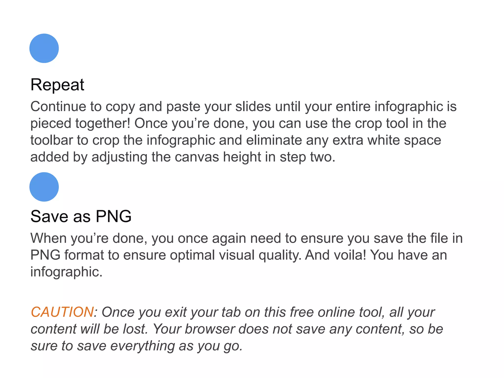 Repeat
Continue to copy and paste your slides until your entire infographic is
pieced together! Once you’re done, you can use the crop tool in the
toolbar to crop the infographic and eliminate any extra white space
added by adjusting the canvas height in step two.
Save as PNG
When you’re done, you once again need to ensure you save the file in
PNG format to ensure optimal visual quality. And voila! You have an
infographic.
CAUTION: Once you exit your tab on this free online tool, all your
content will be lost. Your browser does not save any content, so be
sure to save everything as you go.
 