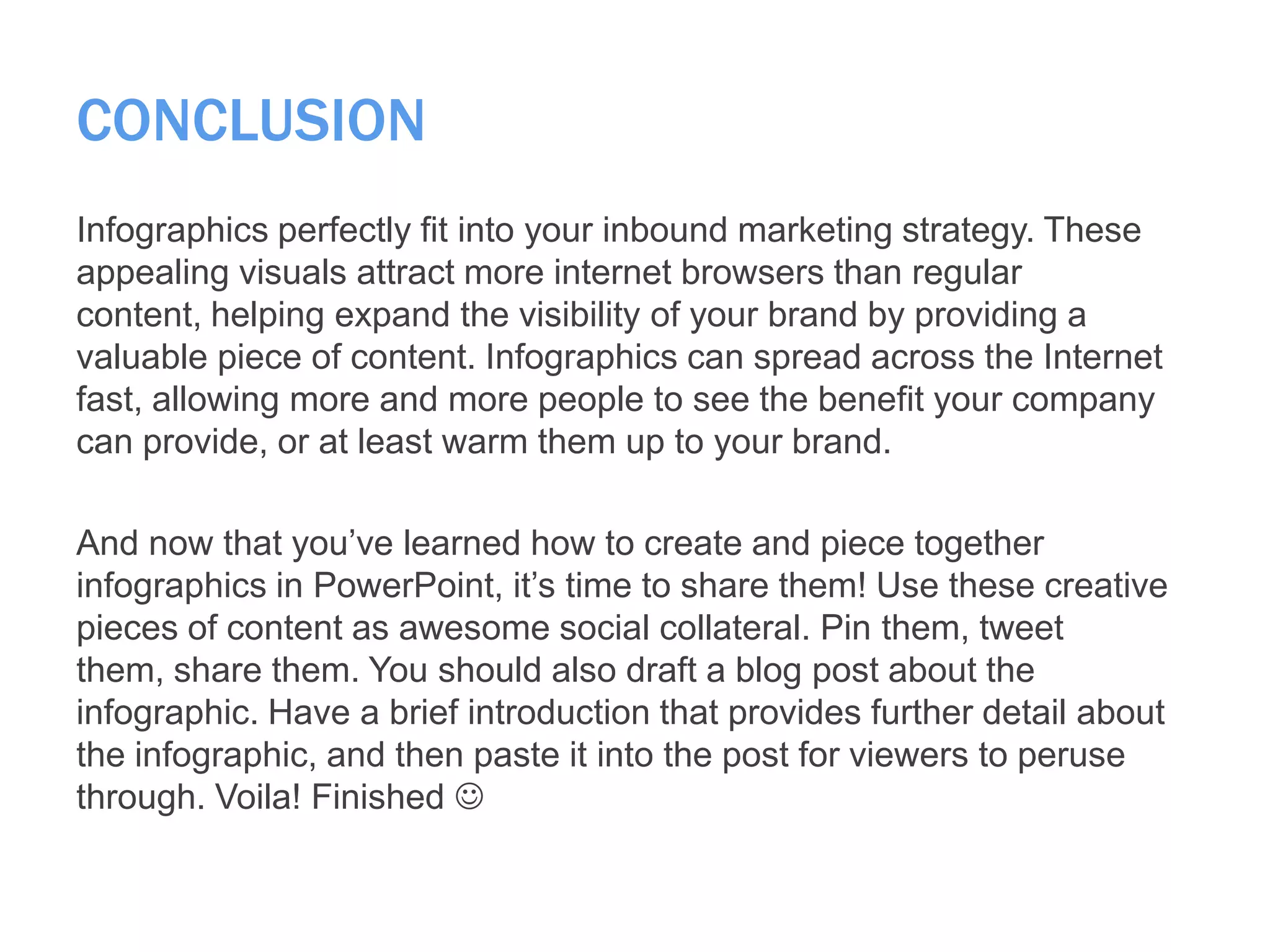 CONCLUSION
Infographics perfectly fit into your inbound marketing strategy. These
appealing visuals attract more internet browsers than regular
content, helping expand the visibility of your brand by providing a
valuable piece of content. Infographics can spread across the Internet
fast, allowing more and more people to see the benefit your company
can provide, or at least warm them up to your brand.
And now that you’ve learned how to create and piece together
infographics in PowerPoint, it’s time to share them! Use these creative
pieces of content as awesome social collateral. Pin them, tweet
them, share them. You should also draft a blog post about the
infographic. Have a brief introduction that provides further detail about
the infographic, and then paste it into the post for viewers to peruse
through. Voila! Finished 
 