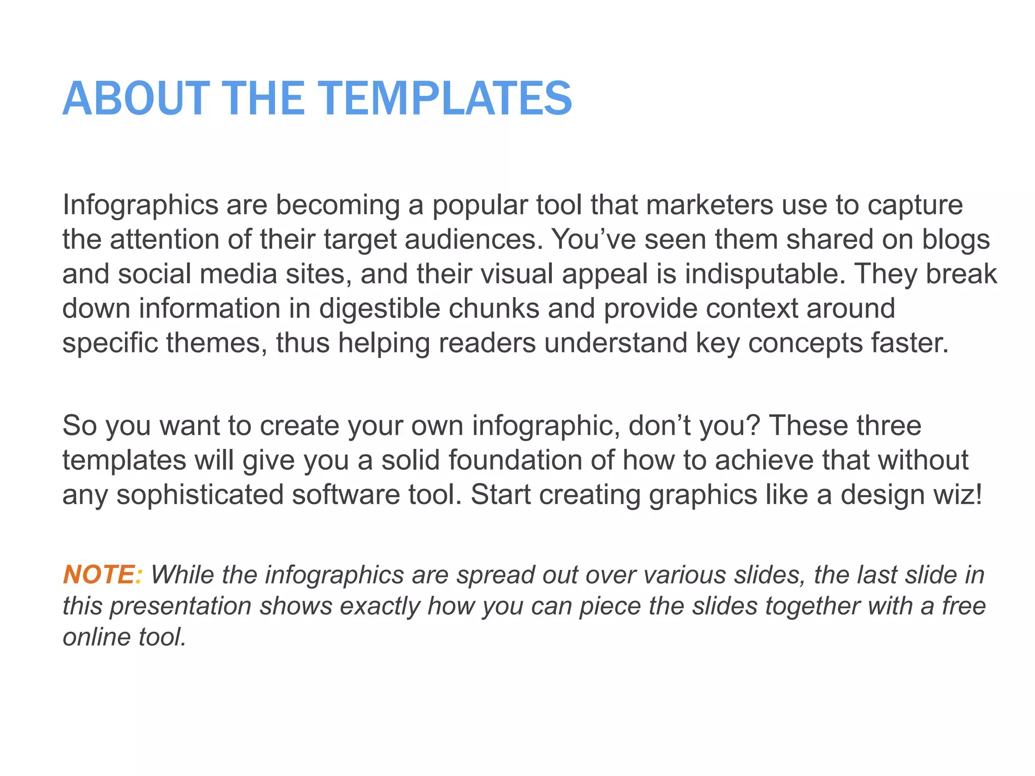 ABOUT THE TEMPLATES
Infographics are becoming a popular tool that marketers use to capture
the attention of their target audiences. You’ve seen them shared on blogs
and social media sites, and their visual appeal is indisputable. They break
down information in digestible chunks and provide context around
specific themes, thus helping readers understand key concepts faster.
So you want to create your own infographic, don’t you? These three
templates will give you a solid foundation of how to achieve that without
any sophisticated software tool. Start creating graphics like a design wiz!
NOTE: While the infographics are spread out over various slides, the last slide in
this presentation shows exactly how you can piece the slides together with a free
online tool.
 