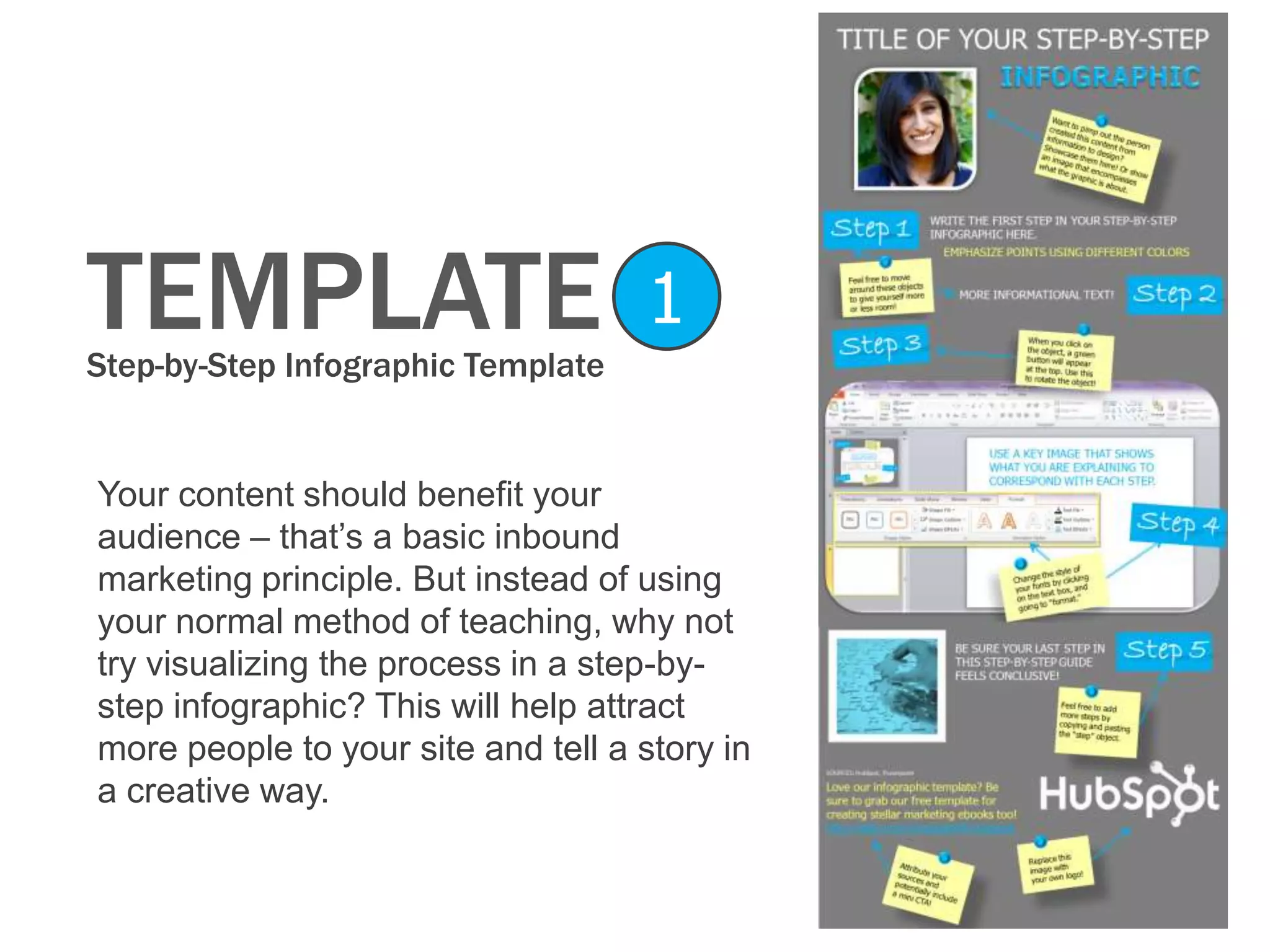 TEMPLATEStep-by-Step Infographic Template
1
Your content should benefit your
audience – that’s a basic inbound
marketing principle. But instead of using
your normal method of teaching, why not
try visualizing the process in a step-by-
step infographic? This will help attract
more people to your site and tell a story in
a creative way.
 