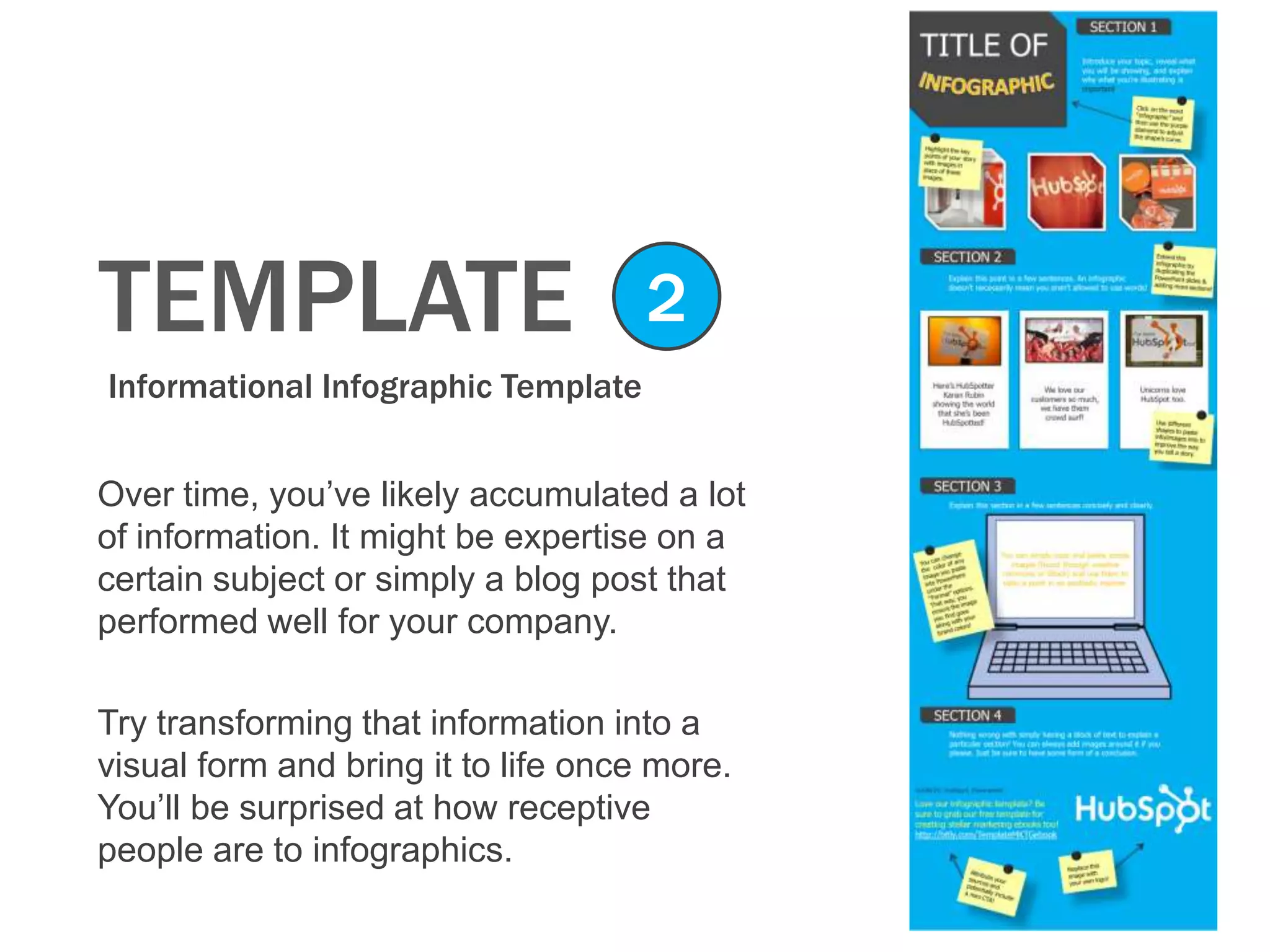 TEMPLATE
Informational Infographic Template
2
Over time, you’ve likely accumulated a lot
of information. It might be expertise on a
certain subject or simply a blog post that
performed well for your company.
Try transforming that information into a
visual form and bring it to life once more.
You’ll be surprised at how receptive
people are to infographics.
 