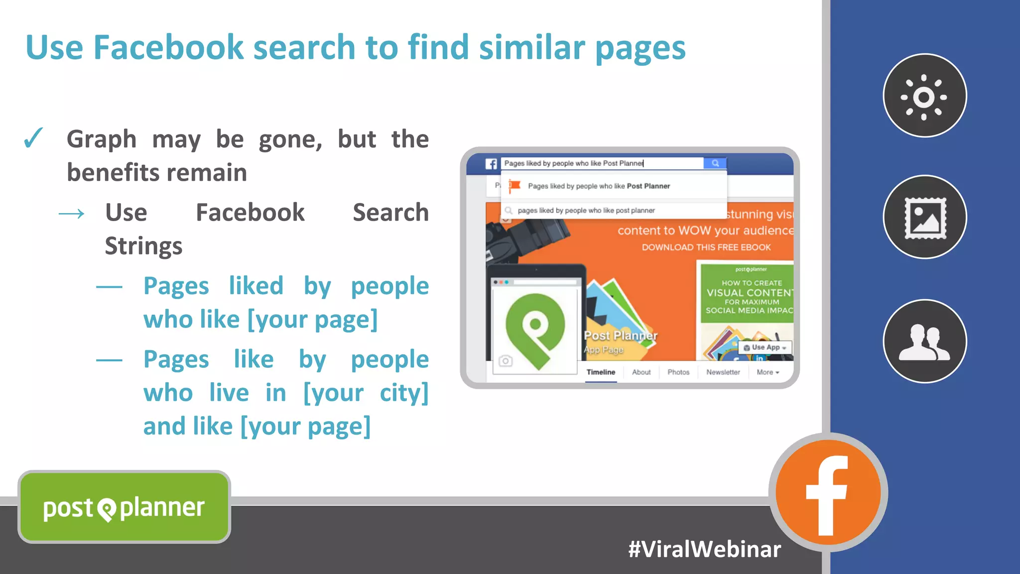 Use Facebook search to find similar pages
✓ Graph may be gone, but the
benefits remain
→ Use Facebook Search
Strings
― Pages liked by people
who like [your page]
― Pages like by people
who live in [your city]
and like [your page]
#ViralWebinar
 
