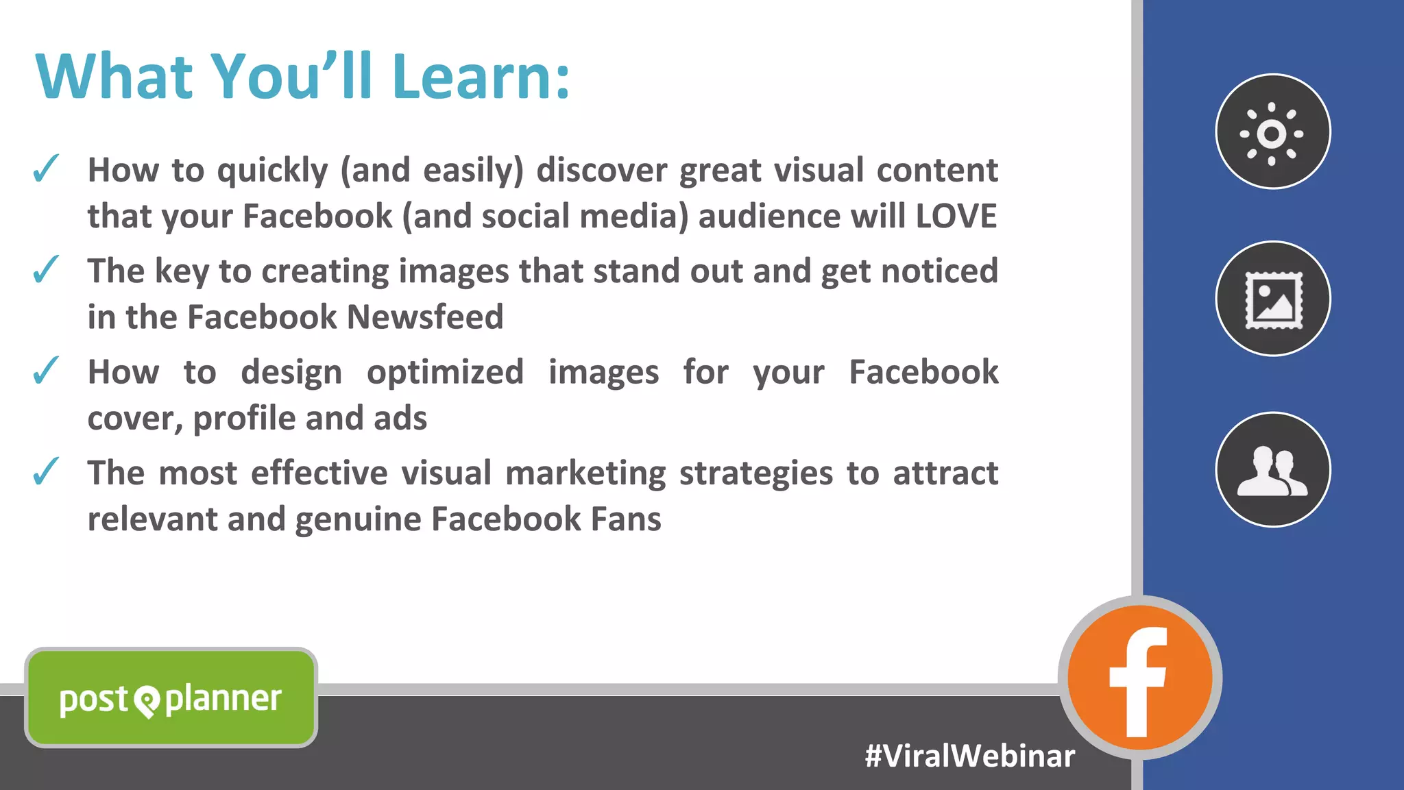 What You’ll Learn:
✓ How to quickly (and easily) discover great visual content
that your Facebook (and social media) audience will LOVE
✓ The key to creating images that stand out and get noticed
in the Facebook Newsfeed
✓ How to design optimized images for your Facebook
cover, profile and ads
✓ The most effective visual marketing strategies to attract
relevant and genuine Facebook Fans
#ViralWebinar
 