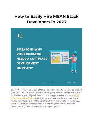 How to Easily Hire MEAN Stack
Developers in 2023
Easily? Yes, you read that right! It does not matter if you want to expand
your team with full-stack developers or you just want developers for an
ambitious project; if you follow some strategic methods, you can hire
MEAN stack developers as quickly as you take a walk in a park (It’s a
metaphor, Please DO NOT take it literally!) In this article, we will discuss
what MEAN stack development is and how you can find and hire
dedicated engineers and put action in your plans.
 