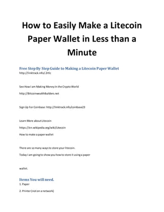 How to Easily Make a Litecoin
Paper Wallet in Less than a
Minute
Free StepBy StepGuide to Making a Litecoin Paper Wallet
http://linktrack.info/.2rtlc
See HowI am Making MoneyIn the CryptoWorld
http://BitcoinwealthBuilders.net
SignUp For Coinbase: http://linktrack.info/coinbase23
Learn More aboutLitecoin
https://en.wikipedia.org/wiki/Litecoin
How to make a paperwallet
There are somany waysto store your litecoin.
Today I am goingto showyouhowto store it usinga paper
wallet.
Items You will need.
1. Paper
2. Printer(noton a network)
 