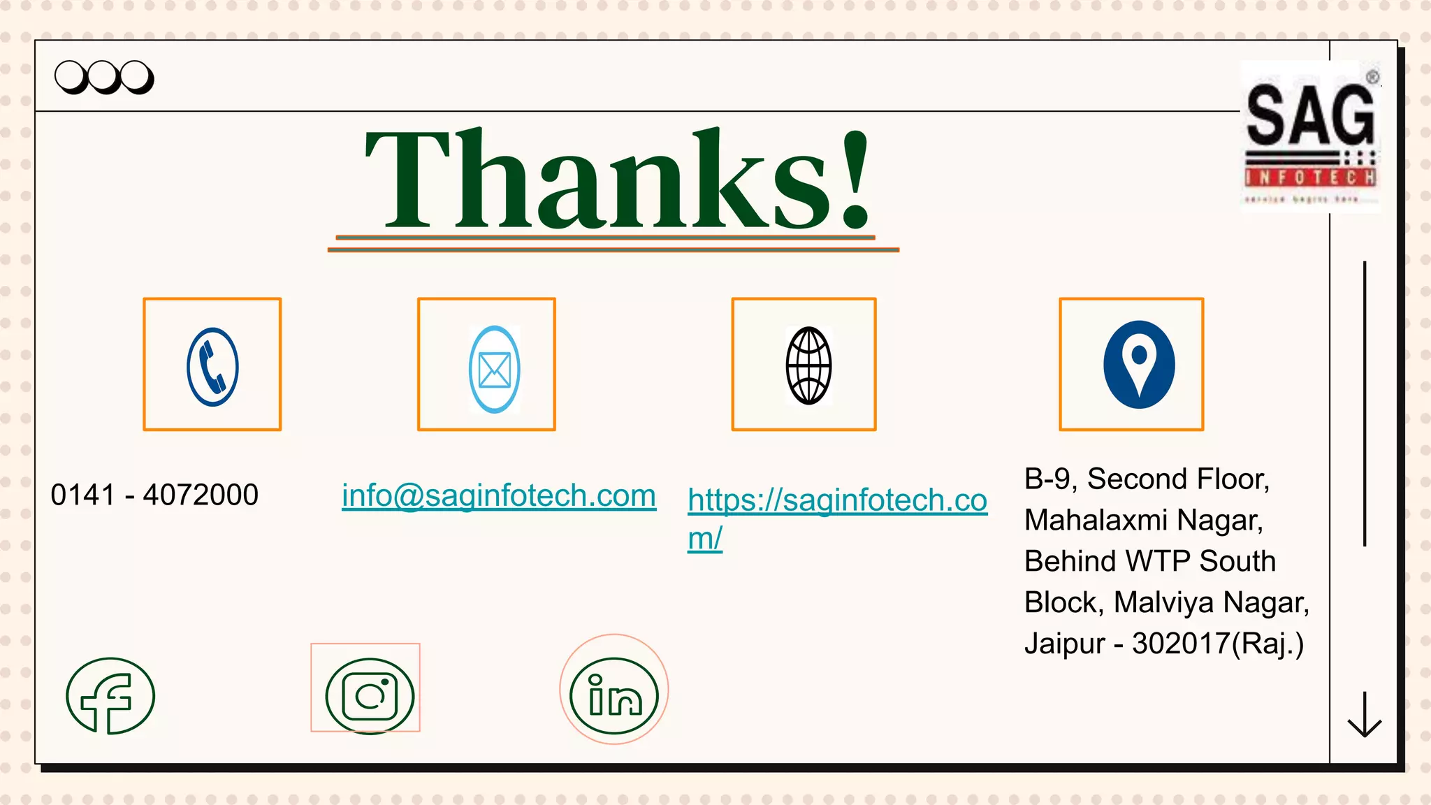 Thanks!
0141 - 4072000 info@saginfotech.com https://saginfotech.co
m/
B-9, Second Floor,
Mahalaxmi Nagar,
Behind WTP South
Block, Malviya Nagar,
Jaipur - 302017(Raj.)