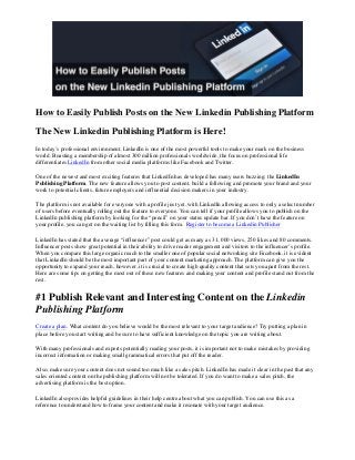  
	
  
	
  
	
  
	
  
	
  
	
  
	
  
How to Easily Publish Posts on the New Linkedin Publishing Platform
The New Linkedin Publishing Platform is Here!
In today’s professional environment, LinkedIn is one of the most powerful tools to make your mark on the business
world. Boasting a membership of almost 300 million professionals worldwide, the focus on professional life
differentiates LinkedIn from other social media platforms like Facebook and Twitter.
One of the newest and most exciting features that LinkedIn has developed has many users buzzing: the LinkedIn
Publishing Platform. The new feature allows you to post content, build a following and promote your brand and your
work to potential clients, future employers and influential decision makers in your industry.
The platform is not available for everyone with a profile just yet, with LinkedIn allowing access to only a select number
of users before eventually rolling out the feature to everyone. You can tell if your profile allows you to publish on the
LinkedIn publishing platform by looking for the “pencil” on your status update bar. If you don’t have the feature on
your profile, you can get on the waiting list by filling this form. Register to become a Linkedin Publisher
LinkedIn has stated that the average “influencer” post could get as many as 31, 000 views, 250 likes and 80 comments.
Influencer posts show great potential in their ability to drive reader engagement and visitors to the influencer’s profile.
When you compare this large organic reach to the smaller one of popular social networking site Facebook, it is evident
that LinkedIn should be the most important part of your content marketing approach. The platform can give you the
opportunity to expand your reach, however, it is crucial to create high quality content that sets you apart from the rest.
Here are some tips on getting the most out of these new features and making your content and profile stand out from the
rest.
#1 Publish Relevant and Interesting Content on the Linkedin
Publishing Platform
Create a plan. What content do you believe would be the most relevant to your target audience? Try putting a plan in
place before you start writing and be sure to have sufficient knowledge on the topic you are writing about.
With many professionals and experts potentially reading your posts, it is important not to make mistakes by providing
incorrect information or making small grammatical errors that put off the reader.
Also, make sure your content does not sound too much like a sales pitch. LinkedIn has made it clear in the past that any
sales oriented content on the publishing platform will not be tolerated. If you do want to make a sales pitch, the
advertising platform is the best option.
LinkedIn also provides helpful guidelines in their help centre about what you can publish. You can use this as a
reference to understand how to frame your content and make it resonate with your target audience.
 