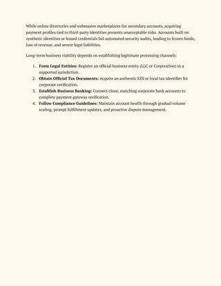 While online directories and webmaster marketplaces list secondary accounts, acquiring
payment profiles tied to third-party identities presents unacceptable risks. Accounts built on
synthetic identities or leased credentials fail automated security audits, leading to frozen funds,
loss of revenue, and severe legal liabilities.
Long-term business viability depends on establishing legitimate processing channels:
1.​ Form Legal Entities: Register an official business entity (LLC or Corporation) in a
supported jurisdiction.
2.​ Obtain Official Tax Documents: Acquire an authentic EIN or local tax identifier for
corporate verification.
3.​ Establish Business Banking: Connect clean, matching corporate bank accounts to
complete payment gateway verification.
4.​ Follow Compliance Guidelines: Maintain account health through gradual volume
scaling, prompt fulfillment updates, and proactive dispute management.
 