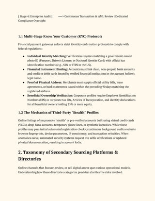 [ Stage 4: Enterprise Audit ] ──> Continuous Transaction & AML Review | Dedicated
Compliance Oversight
1.1 Multi-Stage Know Your Customer (KYC) Protocols
Financial payment gateways enforce strict identity confirmation protocols to comply with
federal regulations:
●​ Individual Identity Matching: Verification requires matching a government-issued
photo ID (Passport, Driver's License, or National Identity Card) with official tax
identification numbers (e.g., SSN or ITIN in the US).
●​ Financial Instrument Binding: Accounts must link clean, non-prepaid bank accounts
and credit or debit cards issued by verified financial institutions in the account holder's
legal name.
●​ Proof of Physical Address: Merchants must supply official utility bills, lease
agreements, or bank statements issued within the preceding 90 days matching the
registered address.
●​ Beneficial Ownership Verification: Corporate profiles require Employer Identification
Numbers (EIN) or corporate tax IDs, Articles of Incorporation, and identity declarations
for all beneficial owners holding 25% or more equity.
1.2 The Mechanics of Third-Party "Stealth" Profiles
Online listings often promote "stealth" or pre-verified accounts built using virtual credit cards
(VCCs), drop-bank accounts, temporary phone lines, or synthetic identities. While these
profiles may pass initial automated registration checks, continuous background audits evaluate
browser fingerprints, device parameters, IP consistency, and transaction velocities. When
anomalies occur, automated security systems request live selfie verifications or updated
physical documentation, resulting in account locks.
2. Taxonomy of Secondary Sourcing Platforms &
Directories
Online channels that feature, review, or sell digital assets span various operational models.
Understanding how these directories categorize providers clarifies the risks involved.
 