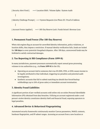 [ Security Alert Fired ] ──> Location Shift / Volume Spike / System Audit
│
[ Identity Challenge Prompt ] ──> System Requests Live Photo ID / Proof of Address
│
[ Account Freeze Applied ] ──> 180-Day Reserve Lock | Funds Seized | Revenue Loss
1. Permanent Fund Freeze (The 180-Day Reserve)
When risk engines flag an account for unverified identity information, policy violations, or
location shifts, they impose a restriction. If manual identity verification fails, funds are locked
for 180 days to cover potential chargeback disputes. After 180 days, unrecovered funds may be
forfeited to satisfy contractual damages.
2. Tax Reporting & IRS Compliance (Form 1099-K)
In many jurisdictions, payment processors automatically report annual gross processing
volumes to tax authorities (e.g., via Form 1099-K in the US).
●​ Operating an account tied to someone else's tax ID (SSN, ITIN, or EIN) causes income to
be legally attributed to that individual, triggering tax penalties and potential audit
investigations.
●​ Synthetic accounts that fail to submit matching tax details face forced backup
withholdings (up to 24% of gross sales) or immediate account termination.
3. Identity Fraud Liabilities
A significant portion of pre-verified accounts sold online rely on stolen Personal Identifiable
Information (PII) obtained from data breaches. Utilizing an account registered under a real
person's stolen identity constitutes identity theft and financial fraud, exposing operators to
legal penalties.
4. Advanced Device & Behavioral Fingerprinting
Automated security frameworks continuously monitor Canvas parameters, WebGL contexts,
hardware fingerprints, and IP subnet ranges. Accessing an account from a new location or
 