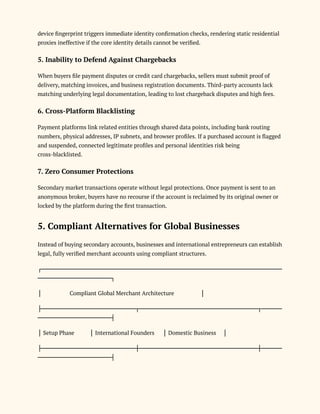 device fingerprint triggers immediate identity confirmation checks, rendering static residential
proxies ineffective if the core identity details cannot be verified.
5. Inability to Defend Against Chargebacks
When buyers file payment disputes or credit card chargebacks, sellers must submit proof of
delivery, matching invoices, and business registration documents. Third-party accounts lack
matching underlying legal documentation, leading to lost chargeback disputes and high fees.
6. Cross-Platform Blacklisting
Payment platforms link related entities through shared data points, including bank routing
numbers, physical addresses, IP subnets, and browser profiles. If a purchased account is flagged
and suspended, connected legitimate profiles and personal identities risk being
cross-blacklisted.
7. Zero Consumer Protections
Secondary market transactions operate without legal protections. Once payment is sent to an
anonymous broker, buyers have no recourse if the account is reclaimed by its original owner or
locked by the platform during the first transaction.
5. Compliant Alternatives for Global Businesses
Instead of buying secondary accounts, businesses and international entrepreneurs can establish
legal, fully verified merchant accounts using compliant structures.
┌───────────────────────────────────────────────────────────
──────────────────┐
│ Compliant Global Merchant Architecture │
├───────────────────────┬─────────────────────────────┬─────
──────────────────┤
│ Setup Phase │ International Founders │ Domestic Business │
├───────────────────────┼─────────────────────────────┼─────
──────────────────┤
 