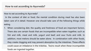 How to eat according to Ayurveda?
How to eat according to Ayurveda?
In the context of diet or food, the mental condition during meal has also been
taken care of in detail. However one should take care of the following things while
eating.
1. When considering diet, the quality and freshness of food are important factors.
There also are certain foods that are incompatible when eaten together, such as
fish and milk, meat and milk, yogurt and beef, and sour fruits and milk. In
addition, most melons should be eaten alone. In combination with other foods,
they create clogging and may prevent absorption by the intestines. These effects
could cause an imbalance in the tridoñas. Toxins result when these incompatible
foods are ingested together.
 