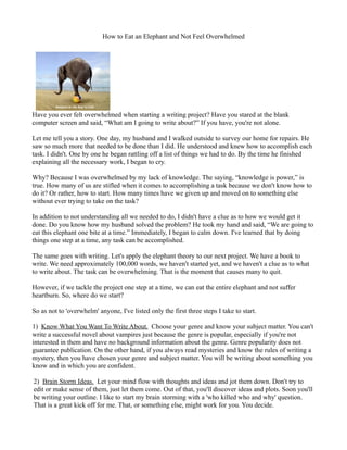 How to Eat an Elephant and Not Feel Overwhelmed




Have you ever felt overwhelmed when starting a writing project? Have you stared at the blank
computer screen and said, “What am I going to write about?” If you have, you're not alone.

Let me tell you a story. One day, my husband and I walked outside to survey our home for repairs. He
saw so much more that needed to be done than I did. He understood and knew how to accomplish each
task. I didn't. One by one he began rattling off a list of things we had to do. By the time he finished
explaining all the necessary work, I began to cry.

Why? Because I was overwhelmed by my lack of knowledge. The saying, “knowledge is power,” is
true. How many of us are stifled when it comes to accomplishing a task because we don't know how to
do it? Or rather, how to start. How many times have we given up and moved on to something else
without ever trying to take on the task?

In addition to not understanding all we needed to do, I didn't have a clue as to how we would get it
done. Do you know how my husband solved the problem? He took my hand and said, “We are going to
eat this elephant one bite at a time.” Immediately, I began to calm down. I've learned that by doing
things one step at a time, any task can be accomplished.

The same goes with writing. Let's apply the elephant theory to our next project. We have a book to
write. We need approximately 100,000 words, we haven't started yet, and we haven't a clue as to what
to write about. The task can be overwhelming. That is the moment that causes many to quit.

However, if we tackle the project one step at a time, we can eat the entire elephant and not suffer
heartburn. So, where do we start?

So as not to 'overwhelm' anyone, I've listed only the first three steps I take to start.

1) Know What You Want To Write About. Choose your genre and know your subject matter. You can't
write a successful novel about vampires just because the genre is popular, especially if you're not
interested in them and have no background information about the genre. Genre popularity does not
guarantee publication. On the other hand, if you always read mysteries and know the rules of writing a
mystery, then you have chosen your genre and subject matter. You will be writing about something you
know and in which you are confident.

2) Brain Storm Ideas. Let your mind flow with thoughts and ideas and jot them down. Don't try to
edit or make sense of them, just let them come. Out of that, you'll discover ideas and plots. Soon you'll
be writing your outline. I like to start my brain storming with a 'who killed who and why' question.
That is a great kick off for me. That, or something else, might work for you. You decide.
 