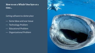 How to eat a Whale? One byte at a
time…
Gettingsoftwaretoabetterplace
— Some Ideas and scar tissue
— Technology Problem
— Educational Problem
— Organizational Problem
1
 