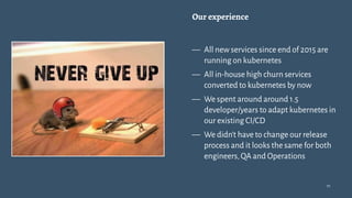 Our experience
— All new services since end of 2015 are
running on kubernetes
— All in-house high churn services
converted to kubernetes by now
— We spent around around 1.5
developer/years to adapt kubernetes in
our existing CI/CD
— We didn't have to change our release
process and it looks the same for both
engineers,QA and Operations
10
 