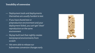 Testability of conversion
— Deployment tools and deployments
themselves are usually hardest to test
— If you have shared test or
preproduction environment and your
deployment failed,you can't get"clean"
reproduction on the same
environment
— Skytap built tool that nightly creates
test/preprod environments from
scratch
— We were able to release our
kubernetes conversion changes early
11
 