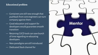 Educational problem
— Containers are still new enough that
pushback from core engineers can turn
company against them
— Good education and support for
developers would guarantee smooth
transition
— Retaining CI/CD tools can save bunch
of time regarding re-educating
developers
— New paradigms are still introduced
— Dedicated Slack channel for
12
 