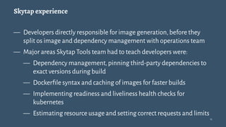 Skytap experience
— Developers directly responsible for image generation,before they
split os image and dependency management with operations team
— Major areas Skytap Tools team had to teach developers were:
— Dependency management,pinning third-party dependencies to
exact versions during build
— Dockerﬁle syntax and caching of images for faster builds
— Implementing readiness and liveliness health checks for
kubernetes
— Estimating resource usage and setting correct requests and limits
13
 