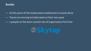 Results
— At this point all the kubernetes enablement is mostly done
— Teams are moving to kubernetes at their own pace
— 2 people on the team consult rest of organization full time
15
 