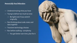Potentially Fatal Mistakes
— Underestimating what you have
— Trying to deliver too much at once
— Be Agile even if you weren't
originally
— Not thinking about code,state,and
data together
— Transient technology choices
— Run before walking-complexity
— You get better over time,plan for it
3
 