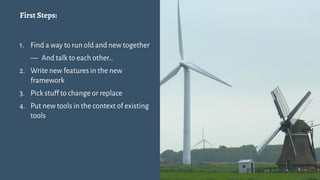 First Steps:
1. Find a way to run old and new together
— And talk to each other…
2. Write new features in the new
framework
3. Pick stuff to change or replace
4. Put new tools in the context of existing
tools
6
 